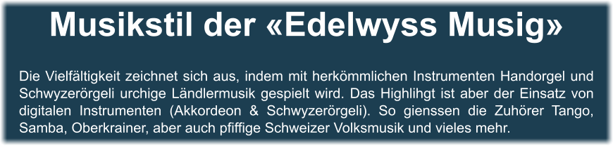 Musikstil der «Edelwyss Musig»   Die Vielfältigkeit zeichnet sich aus, indem mit herkömmlichen Instrumenten Handorgel und Schwyzerörgeli urchige Ländlermusik gespielt wird. Das Highlihgt ist aber der Einsatz von digitalen Instrumenten (Akkordeon & Schwyzerörgeli). So gienssen die Zuhörer Tango, Samba, Oberkrainer, aber auch pfiffige Schweizer Volksmusik und vieles mehr.